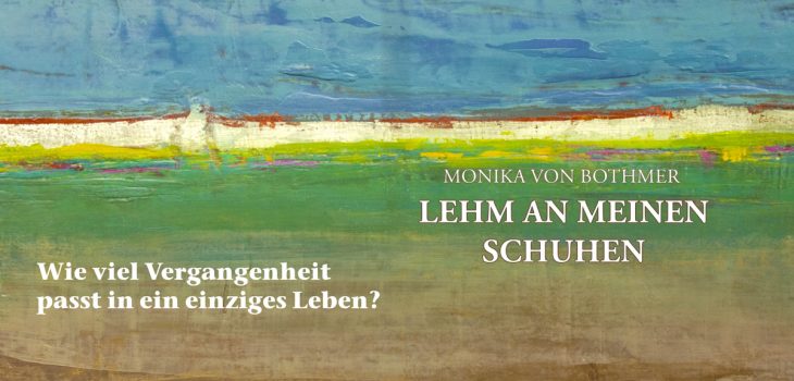 Buchcover für "LEHM AN MEINEN SCHUHEN" von Monika von Bothmer. Das Cover zeigt ein abstraktes Ölgemälde, das eine Landschaft darstellt. Die obere Hälfte ist in Blau- und Weißtönen gehalten und deutet Himmel und Wolken an. Die untere Hälfte zeigt verschiedene Schichten in Braun, Grün und Weiß, die an Felder und Erde erinnern. Der Buchtitel steht in weißen Großbuchstaben rechts in der Mitte des Bildes: "MONIKA VON BOTHMER LEHM AN MEINEN SCHUHEN". Unten links steht in weißen Großbuchstaben der Untertitel: "Wie viel Vergangenheit passt in ein einziges Leben?". Das Cover hat eine haptische, strukturierte Anmutung.